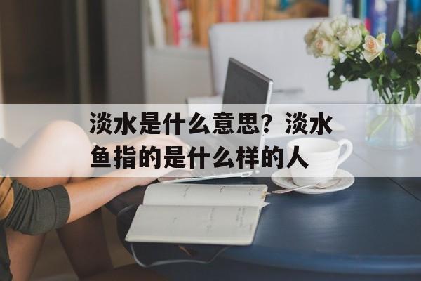淡水是什么意思？淡水鱼指的是什么样的人-第1张图片-