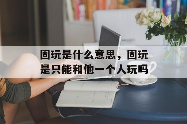 固玩是什么意思，固玩是只能和他一个人玩吗-第1张图片-