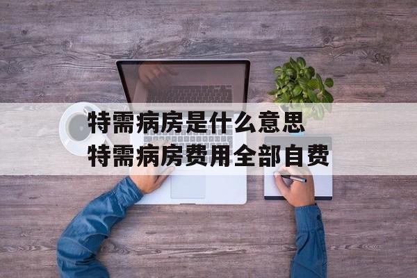 特需病房是什么意思 特需病房费用全部自费-第1张图片-