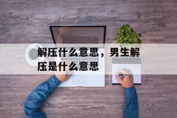 解压什么意思，男生解压是什么意思-第1张图片-