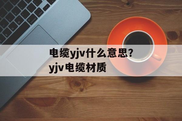 电缆yjv什么意思？yjv电缆材质-第1张图片-