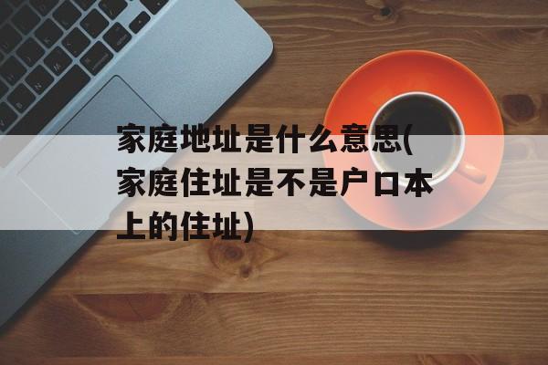 家庭地址是什么意思(家庭住址是不是户口本上的住址)-第1张图片-