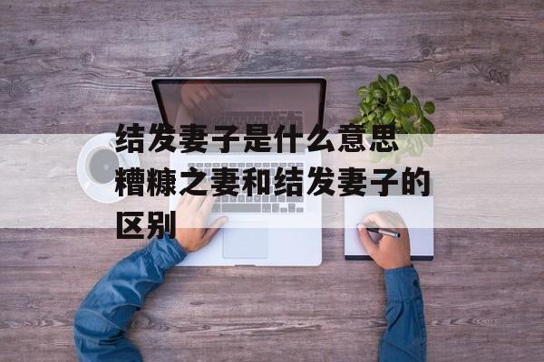 结发妻子是什么意思 糟糠之妻和结发妻子的区别-第1张图片-