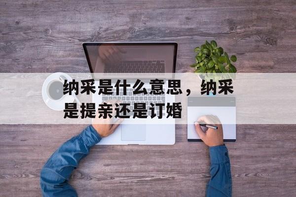 纳采是什么意思，纳采是提亲还是订婚-第1张图片-