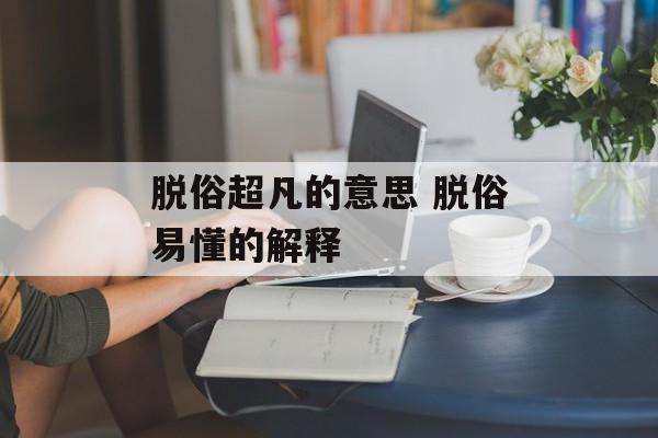 脱俗超凡的意思 脱俗易懂的解释-第1张图片-