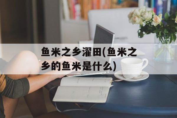 鱼米之乡濯田(鱼米之乡的鱼米是什么)-第1张图片-