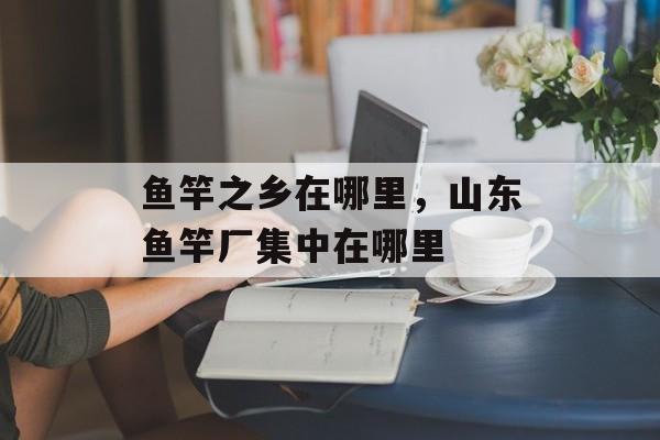鱼竿之乡在哪里，山东鱼竿厂集中在哪里-第1张图片-