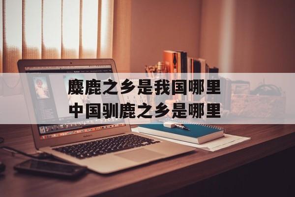 麋鹿之乡是我国哪里 中国驯鹿之乡是哪里-第1张图片-