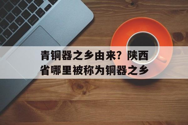 青铜器之乡由来？陕西省哪里被称为铜器之乡-第1张图片-