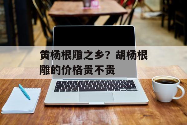 黄杨根雕之乡？胡杨根雕的价格贵不贵-第1张图片-