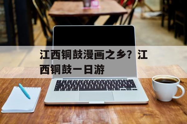 江西铜鼓漫画之乡？江西铜鼓一日游-第1张图片-