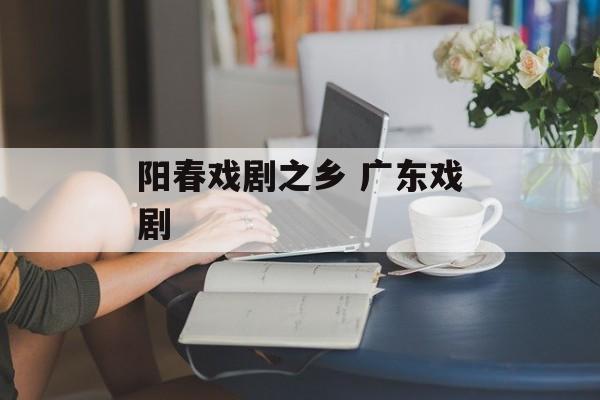 阳春戏剧之乡 广东戏剧-第1张图片-