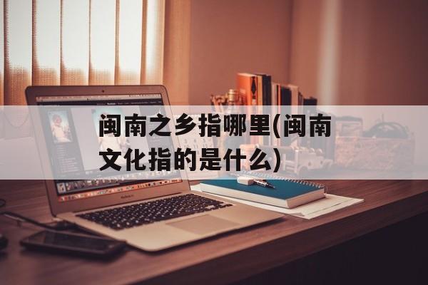 闽南之乡指哪里(闽南文化指的是什么)-第1张图片-