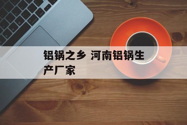 铝锅之乡 河南铝锅生产厂家-第1张图片-