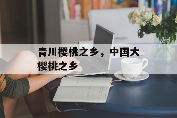 青川樱桃之乡，中国大樱桃之乡-第1张图片-