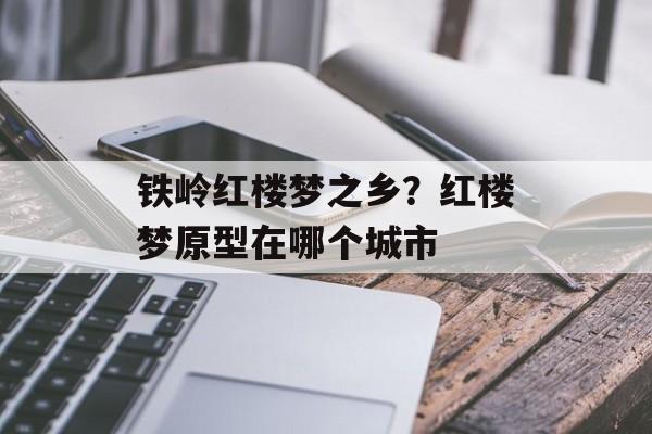 铁岭红楼梦之乡？红楼梦原型在哪个城市-第1张图片-
