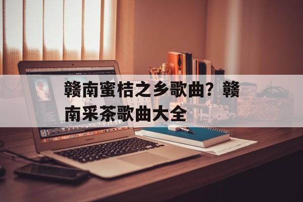 赣南蜜桔之乡歌曲？赣南采茶歌曲大全-第1张图片-