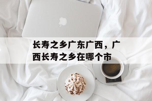 长寿之乡广东广西，广西长寿之乡在哪个市-第1张图片-