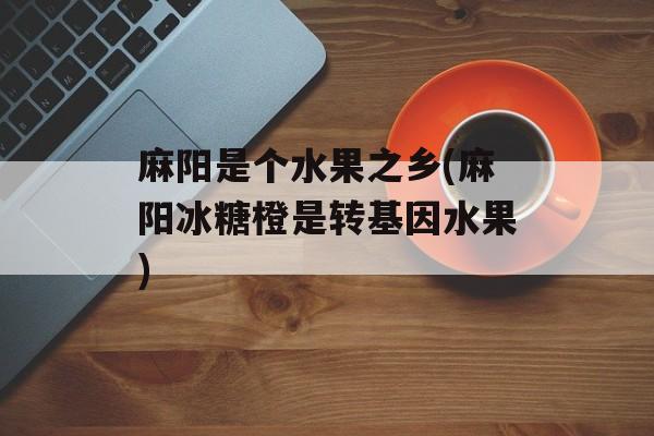 麻阳是个水果之乡(麻阳冰糖橙是转基因水果)-第1张图片-