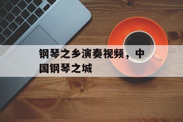 钢琴之乡演奏视频，中国钢琴之城-第1张图片-