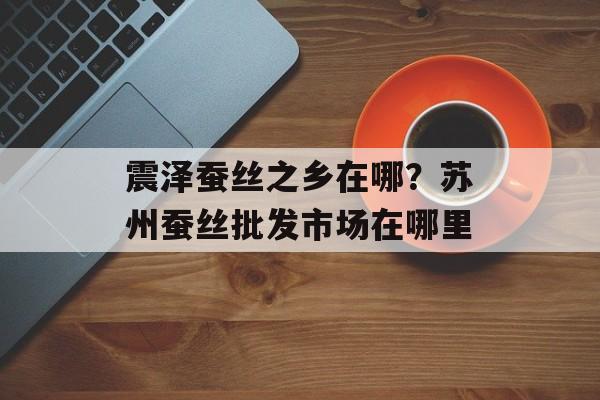 震泽蚕丝之乡在哪？苏州蚕丝批发市场在哪里-第1张图片-