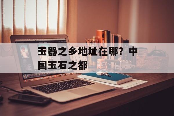玉器之乡地址在哪？中国玉石之都-第1张图片-