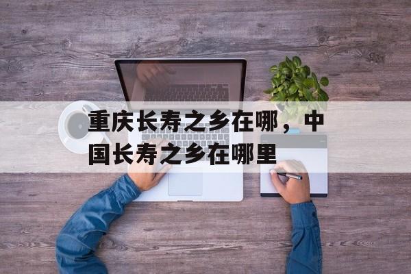 重庆长寿之乡在哪，中国长寿之乡在哪里-第1张图片-