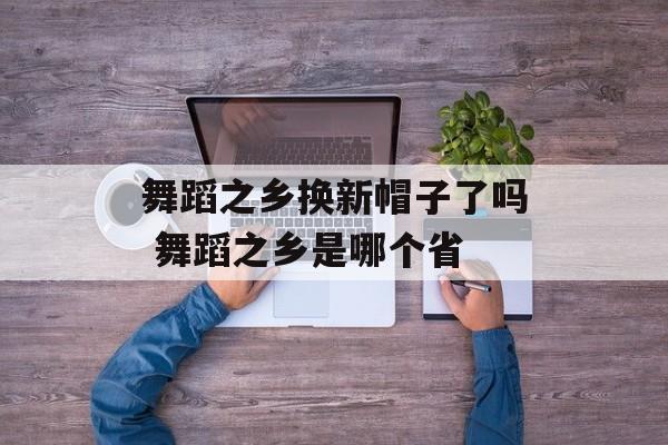 舞蹈之乡换新帽子了吗 舞蹈之乡是哪个省-第1张图片-