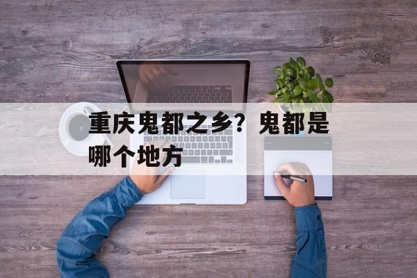 重庆鬼都之乡？鬼都是哪个地方-第1张图片-