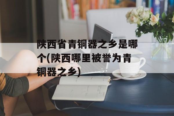 陕西省青铜器之乡是哪个(陕西哪里被誉为青铜器之乡)-第1张图片-
