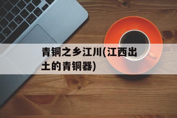 青铜之乡江川(江西出土的青铜器)-第1张图片-