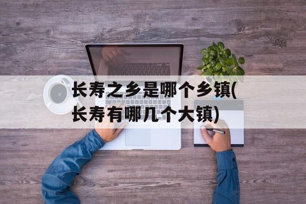 长寿之乡是哪个乡镇(长寿有哪几个大镇)-第1张图片-