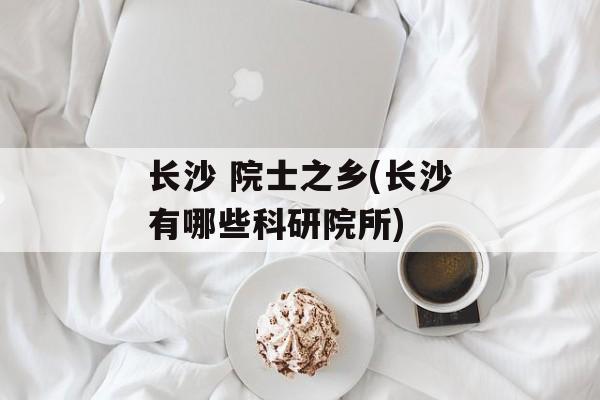 长沙 院士之乡(长沙有哪些科研院所)-第1张图片-