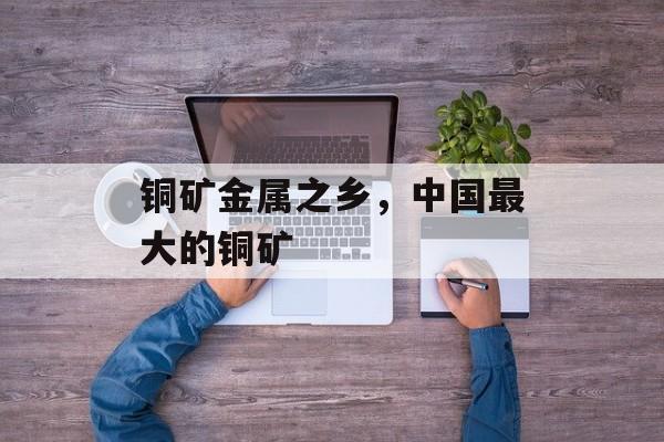 铜矿金属之乡，中国最大的铜矿-第1张图片-