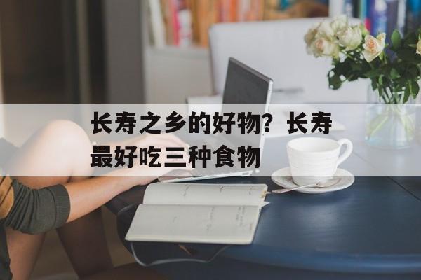 长寿之乡的好物？长寿最好吃三种食物-第1张图片-