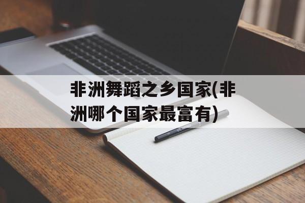 非洲舞蹈之乡国家(非洲哪个国家最富有)-第1张图片-