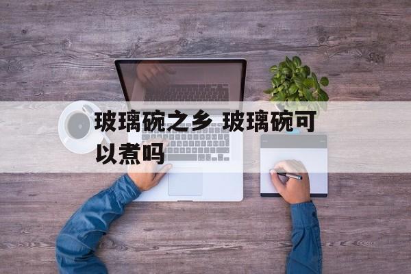 玻璃碗之乡 玻璃碗可以煮吗-第1张图片-