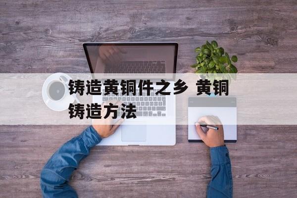 铸造黄铜件之乡 黄铜铸造方法-第1张图片-