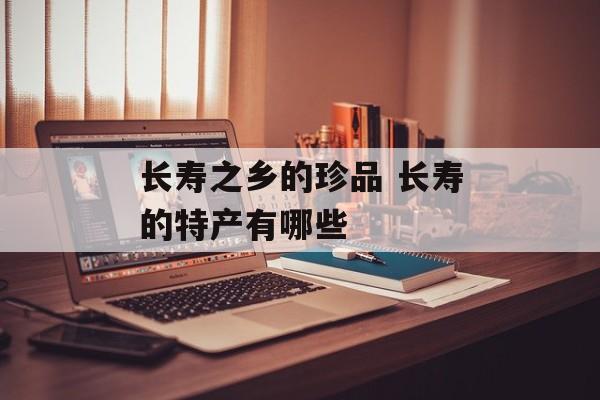 长寿之乡的珍品 长寿的特产有哪些-第1张图片-