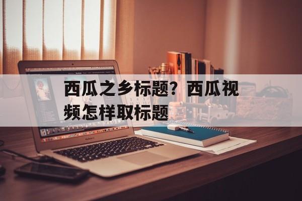 西瓜之乡标题？西瓜视频怎样取标题-第1张图片-