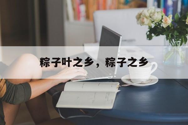 粽子叶之乡，粽子之乡-第1张图片-