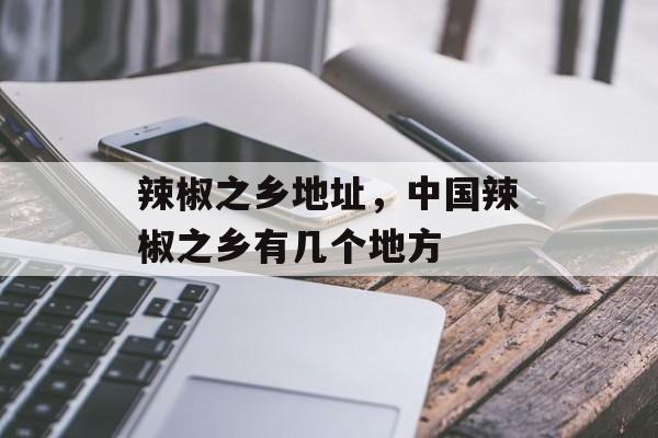 辣椒之乡地址，中国辣椒之乡有几个地方-第1张图片-