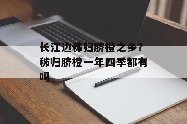 长江边秭归脐橙之乡？秭归脐橙一年四季都有吗-第1张图片-
