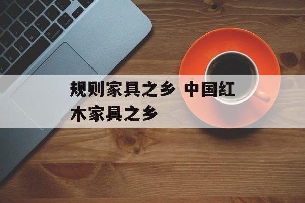 规则家具之乡 中国红木家具之乡-第1张图片-