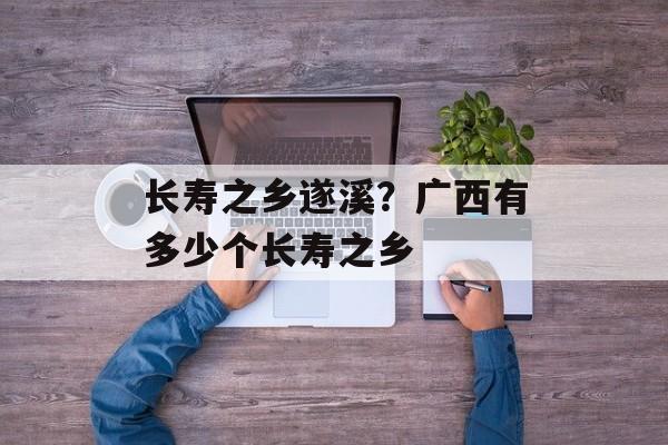 长寿之乡遂溪？广西有多少个长寿之乡-第1张图片-