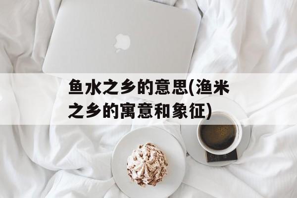 鱼水之乡的意思(渔米之乡的寓意和象征)-第1张图片-