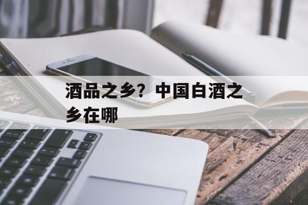 酒品之乡？中国白酒之乡在哪-第1张图片-
