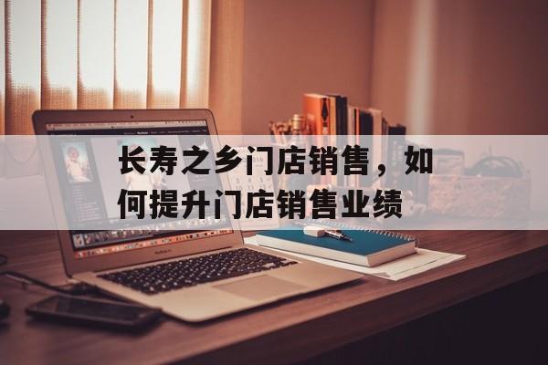 长寿之乡门店销售，如何提升门店销售业绩-第1张图片-