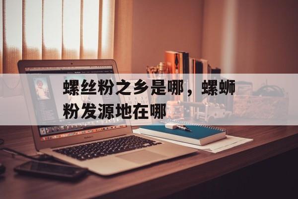 螺丝粉之乡是哪，螺蛳粉发源地在哪-第1张图片-