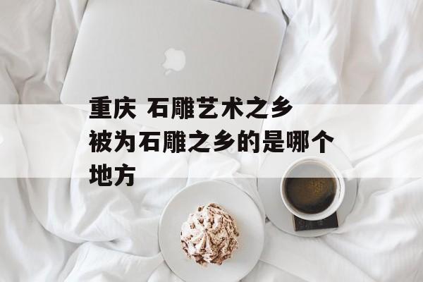 重庆 石雕艺术之乡 被为石雕之乡的是哪个地方-第1张图片-